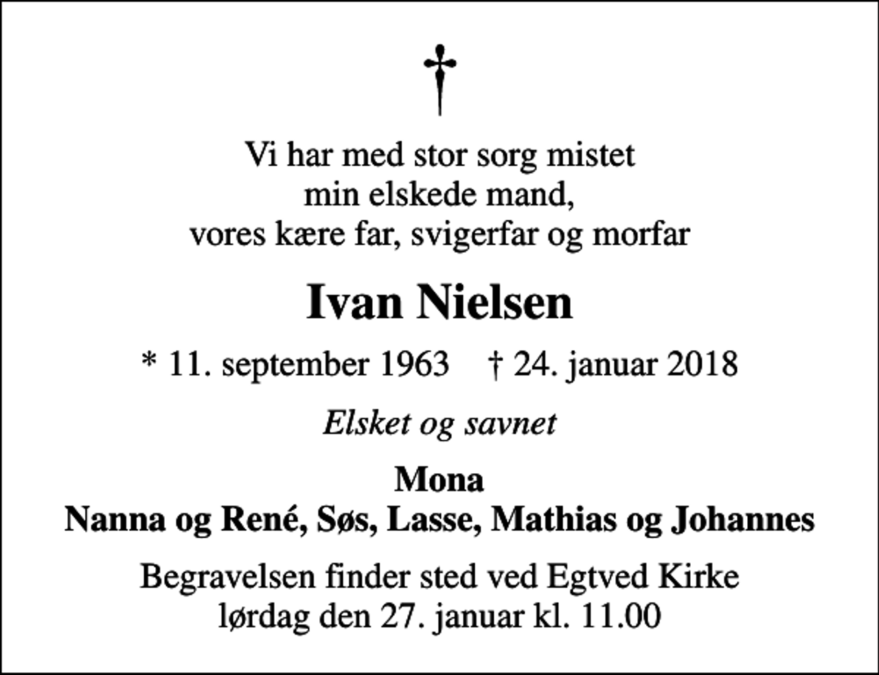 <p>Vi har med stor sorg mistet min elskede mand, vores kære far, svigerfar og morfar<br />Ivan Nielsen<br />* 11. september 1963 ✝ 24. januar 2018<br />Elsket og savnet<br />Mona Nanna og René, Søs, Lasse, Mathias og Johannes<br />Begravelsen finder sted ved Egtved Kirke lørdag den 27. januar kl. 11.00</p>