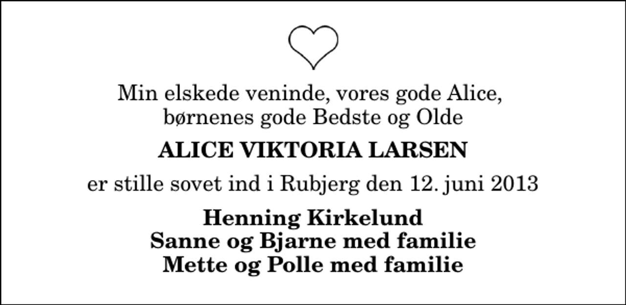 <p>Min elskede veninde, vores gode Alice, børnenes gode Bedste og Olde<br />Alice Viktoria Larsen<br />er stille sovet ind i Rubjerg den 12. juni 2013<br />Henning Kirkelund Sanne og Bjarne med familie Mette og Polle med familie</p>