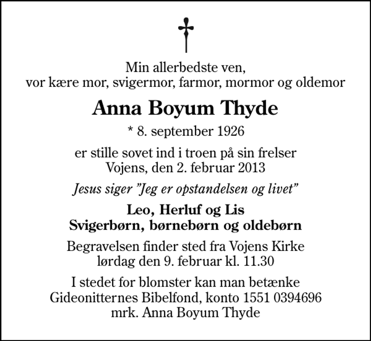 <p>Min allerbedste ven, vor kære mor, svigermor, farmor, mormor og oldemor<br />Anna Boyum Thyde<br />* 8. september 1926<br />er stille sovet ind i troen på sin frelser Vojens, den 2. februar 2013<br />Jesus siger Jeg er opstandelsen og livet<br />Leo, Herluf og Lis Svigerbørn, børnebørn og oldebørn<br />Begravelsen finder sted fra Vojens Kirke lørdag den 9. februar kl. 11.30<br />I stedet for blomster kan man betænke Gideonitternes Bibelfond, konto 1551 0394696 mrk. Anna Boyum Thyde</p>