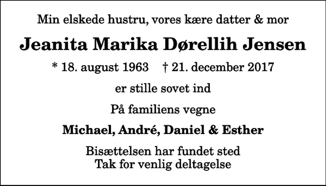 <p>Min elskede hustru, vores kære datter &amp; mor<br />Jeanita Marika Dørellih Jensen<br />* 18. august 1963 ✝ 21. december 2017<br />er stille sovet ind<br />På familiens vegne<br />Michael, André, Daniel &amp; Esther<br />Bisættelsen har fundet sted Tak for venlig deltagelse</p>