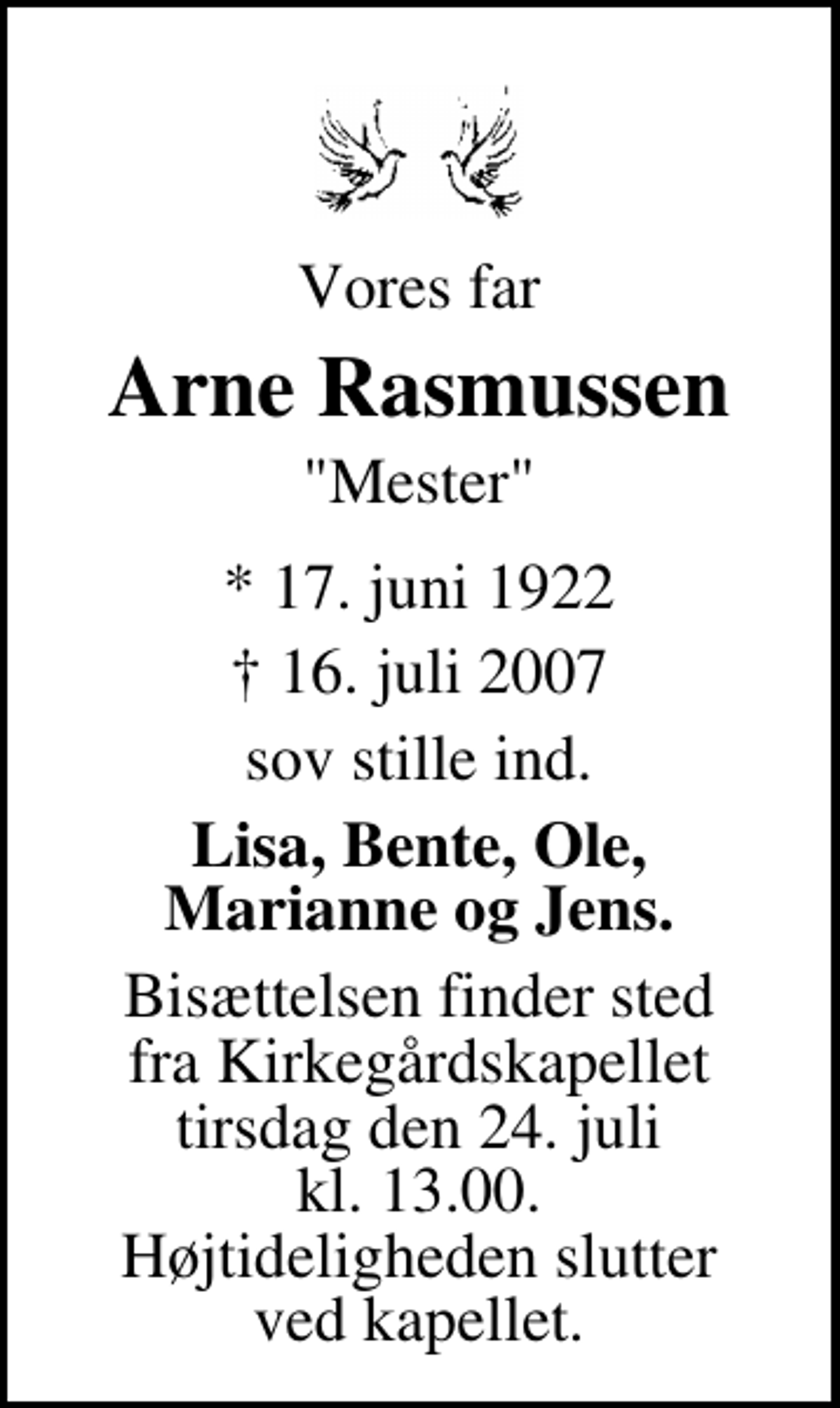 <p>Vores far<br />Arne Rasmussen<br />"Mester"<br />* 17. juni 1922<br />✝ 16. juli 2007<br />sov stille ind.<br />Lisa, Bente, Ole, Marianne og Jens.<br />Bisættelsen finder sted fra Kirkegårdskapellet tirsdag den 24. juli kl. 13.00 Højtideligheden slutter ved kapellet.</p>