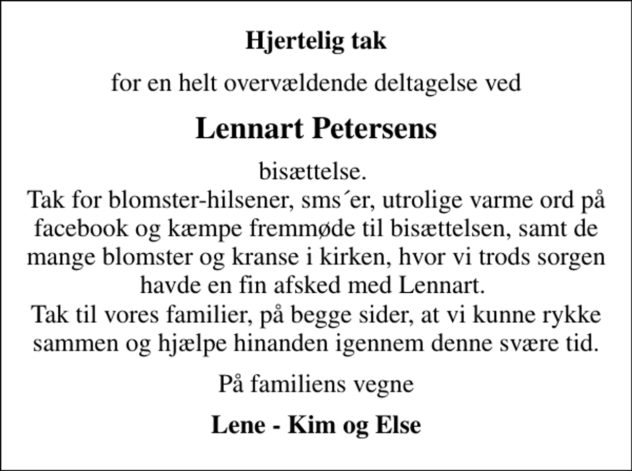 <p>Hjertelig tak<br />for en helt overvældende deltagelse ved<br />Lennart Petersens<br />bisættelse. Tak for blomster-hilsener, sms´er, utrolige varme ord på facebook og kæmpe fremmøde til bisættelsen, samt de mange blomster og kranse i kirken, hvor vi trods sorgen havde en fin afsked med Lennart. Tak til vores familier, på begge sider, at vi kunne rykke sammen og hjælpe hinanden igennem denne svære tid.<br />På familiens vegne<br />Lene - Kim og Else</p>