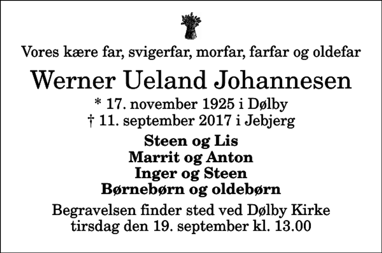 <p>Vores kære far, svigerfar, morfar, farfar og oldefar<br />Werner Ueland Johannesen<br />* 17. november 1925 i Dølby<br />✝ 11. september 2017 i Jebjerg<br />Steen og Lis Marrit og Anton Inger og Steen Børnebørn og oldebørn<br />Begravelsen finder sted ved Dølby Kirke tirsdag den 19. september kl. 13.00</p>
