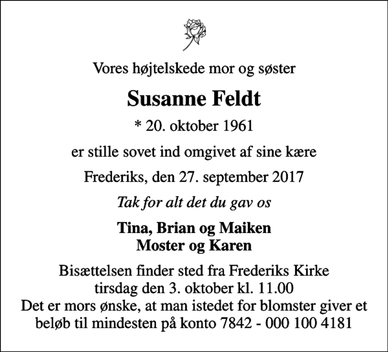 <p>Vores højtelskede mor og søster<br />Susanne Feldt<br />* 20. oktober 1961<br />er stille sovet ind omgivet af sine kære<br />Frederiks, den 27. september 2017<br />Tak for alt det du gav os<br />Tina, Brian og Maiken Moster og Karen<br />Bisættelsen finder sted fra Frederiks Kirke tirsdag den 3. oktober kl. 11.00 Det er mors ønske, at man istedet for blomster giver et beløb til mindesten på konto 7842 - 000 100 4181</p>