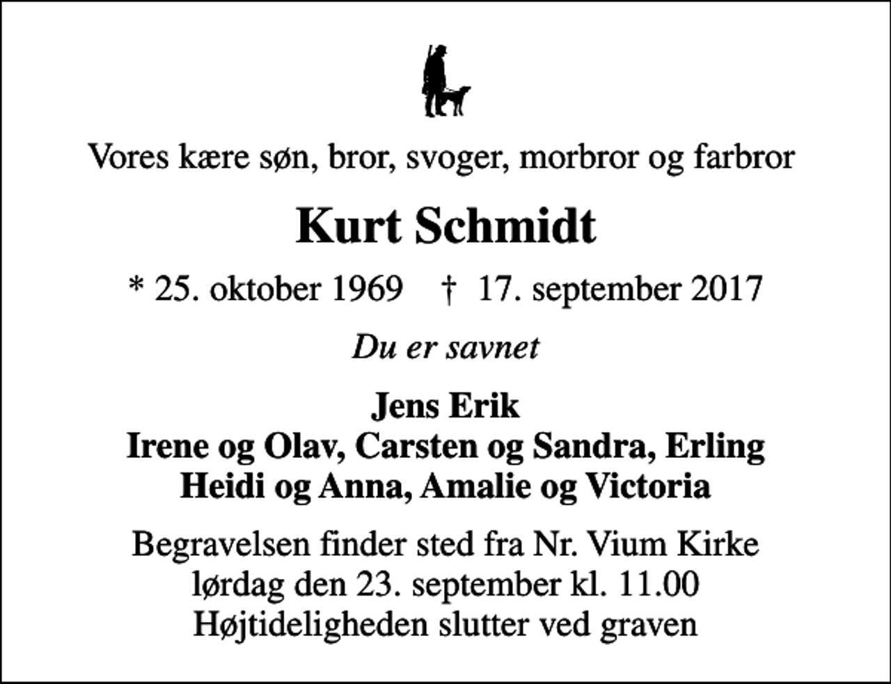 <p>Vores kære søn, bror, svoger, morbror og farbror<br />Kurt Schmidt<br />* 25. oktober 1969 ✝ 17. september 2017<br />Du er savnet<br />Jens Erik Irene og Olav, Carsten og Sandra, Erling Heidi og Anna, Amalie og Victoria<br />Begravelsen finder sted fra Nr. Vium Kirke lørdag den 23. september kl. 11.00 Højtideligheden slutter ved graven</p>