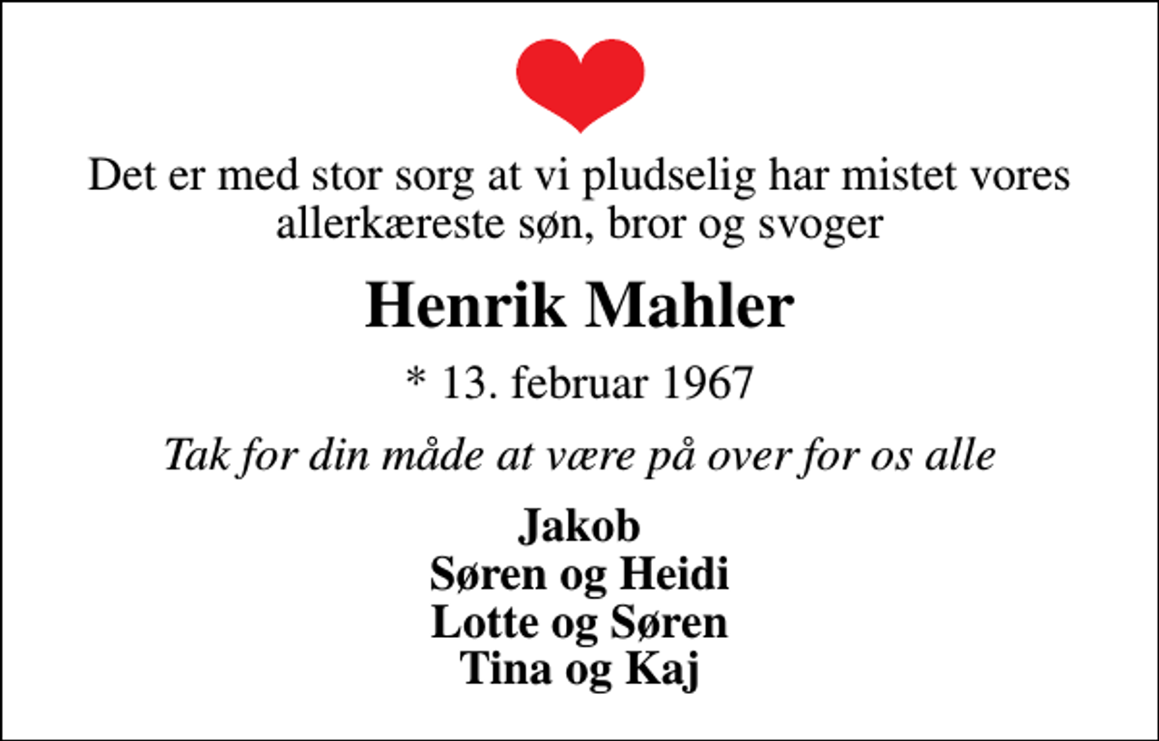 <p>Det er med stor sorg at vi pludselig har mistet vores allerkæreste søn, bror og svoger<br />Henrik Mahler<br />* 13. februar 1967<br />Tak for din måde at være på over for os alle<br />Jakob Søren og Heidi Lotte og Søren Tina og Kaj</p>