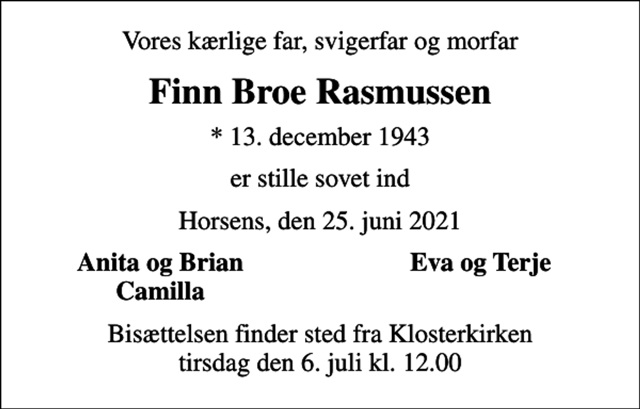 <p>Vores kærlige far, svigerfar og morfar<br />Finn Broe Rasmussen<br />* 13. december 1943<br />er stille sovet ind<br />Horsens, den 25. juni 2021<br />Anita og Brian<br />Eva og Terje<br />Camilla<br />Bisættelsen finder sted fra Klosterkirken tirsdag den 6. juli kl. 12.00</p>