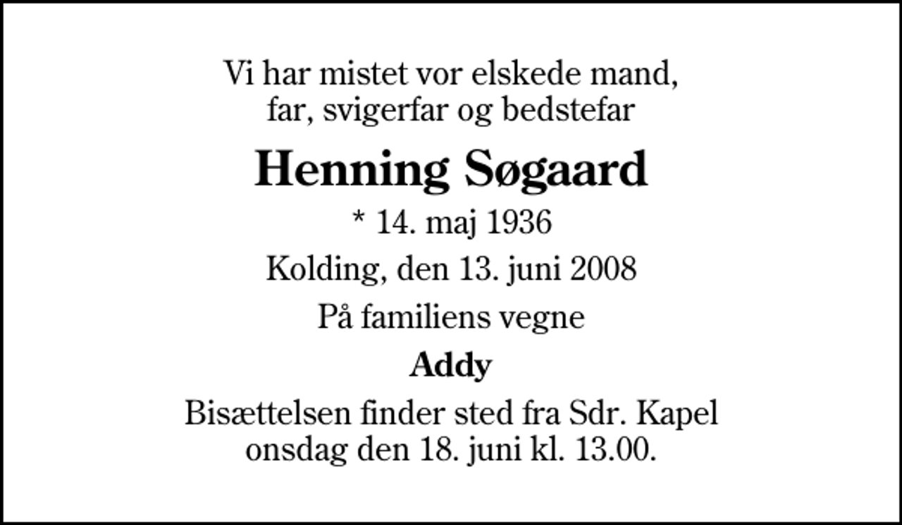 <p>Vi har mistet vor elskede mand, far, svigerfar og bedstefar<br />Henning Søgaard<br />* 14. maj 1936<br />Kolding, den 13. juni 2008<br />På familiens vegne<br />Addy<br />Bisættelsen finder sted fra Sdr. Kapel onsdag den 18. juni kl. 13.00</p>