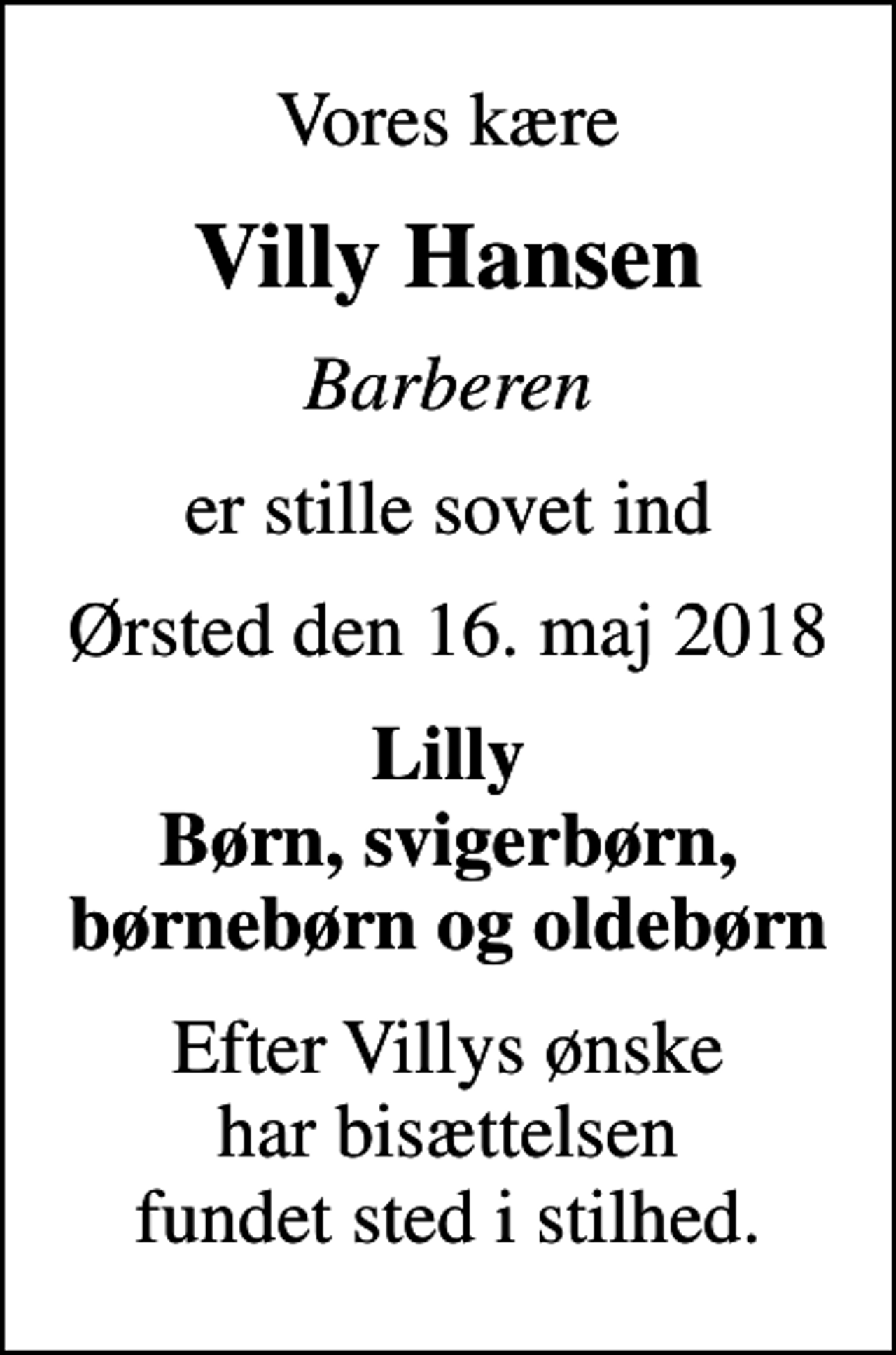 <p>Vores kære<br />Villy Hansen<br />Barberen<br />er stille sovet ind<br />Ørsted den 16. maj 2018<br />Lilly Børn, svigerbørn, børnebørn og oldebørn<br />Efter Villys ønske har bisættelsen fundet sted i stilhed.</p>