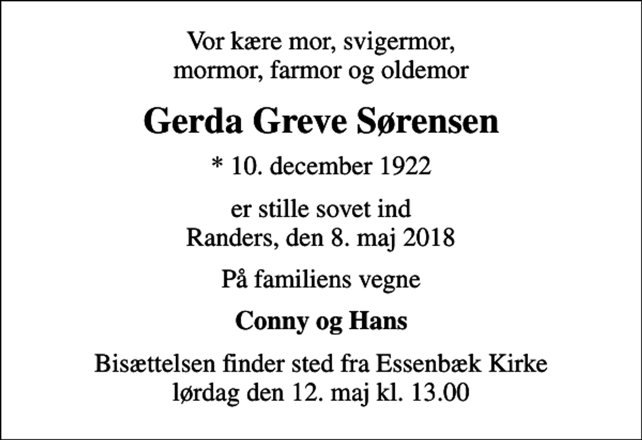 <p>Vor kære mor, svigermor, mormor, farmor og oldemor<br />Gerda Greve Sørensen<br />* 10. december 1922<br />er stille sovet ind Randers, den 8. maj 2018<br />På familiens vegne<br />Conny og Hans<br />Bisættelsen finder sted fra Essenbæk Kirke lørdag den 12. maj kl. 13.00</p>