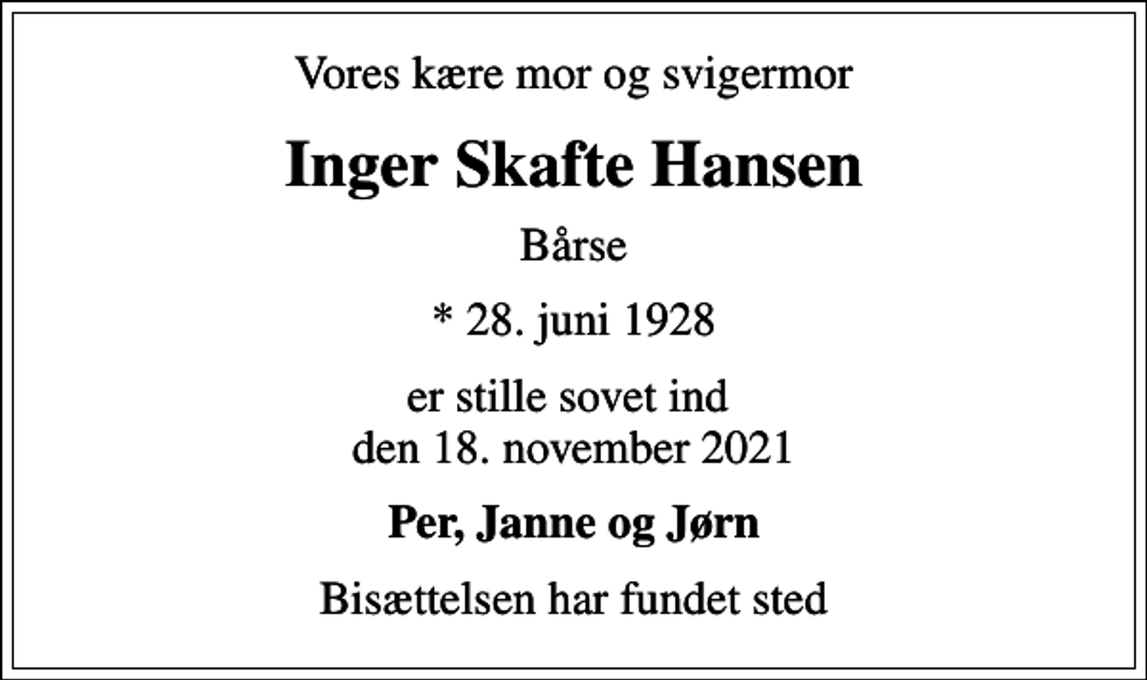 <p>Vores kære mor og svigermor<br />Inger Skafte Hansen<br />Bårse<br />* 28. juni 1928<br />er stille sovet ind den 18. november 2021<br />Per, Janne og Jørn<br />Bisættelsen har fundet sted</p>