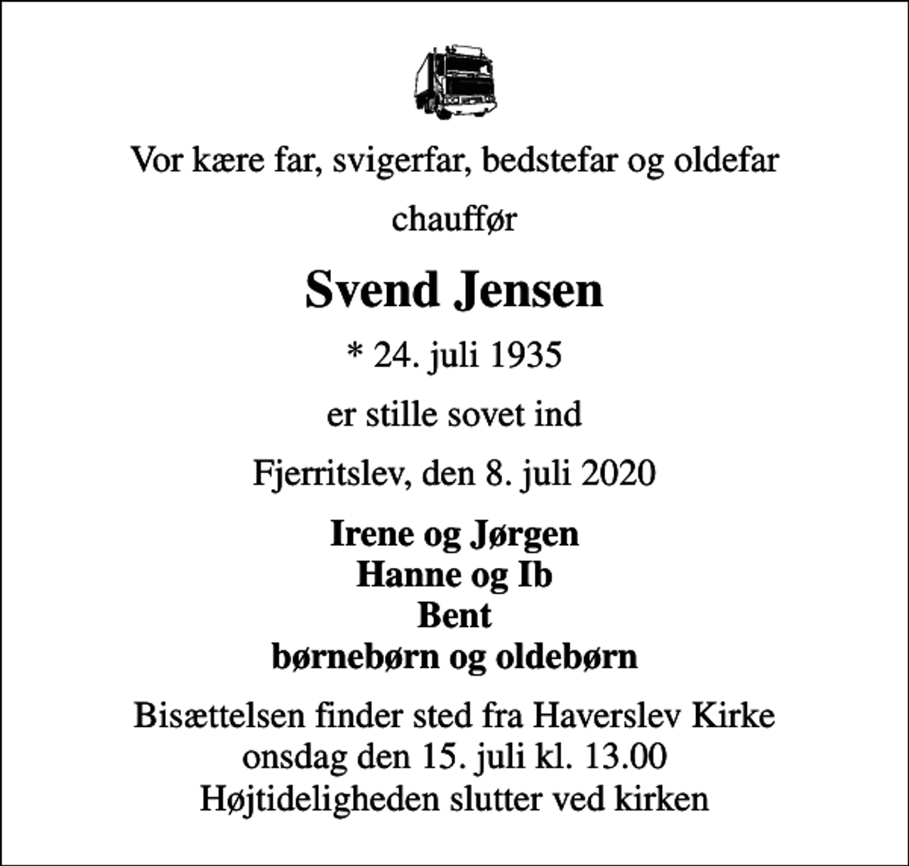 <p>Vor kære far, svigerfar, bedstefar og oldefar<br />chauffør<br />Svend Jensen<br />* 24. juli 1935<br />er stille sovet ind<br />Fjerritslev, den 8. juli 2020<br />Irene og Jørgen Hanne og Ib Bent børnebørn og oldebørn<br />Bisættelsen finder sted fra Haverslev Kirke onsdag den 15. juli kl. 13.00 Højtideligheden slutter ved kirken</p>