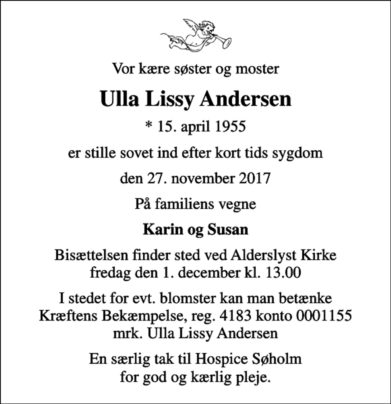 <p>Vor kære søster og moster<br />Ulla Lissy Andersen<br />* 15. april 1955<br />er stille sovet ind efter kort tids sygdom<br />den 27. november 2017<br />På familiens vegne<br />Karin og Susan<br />Bisættelsen finder sted ved Alderslyst Kirke fredag den 1. december kl. 13.00<br />I stedet for evt. blomster kan man betænke<br />Kræftens Bekæmpelse reg.4183konto0001155mrk. Ulla Lissy<br />Andersen<br />En særlig tak til Hospice Søholm for god og kærlig pleje.</p>