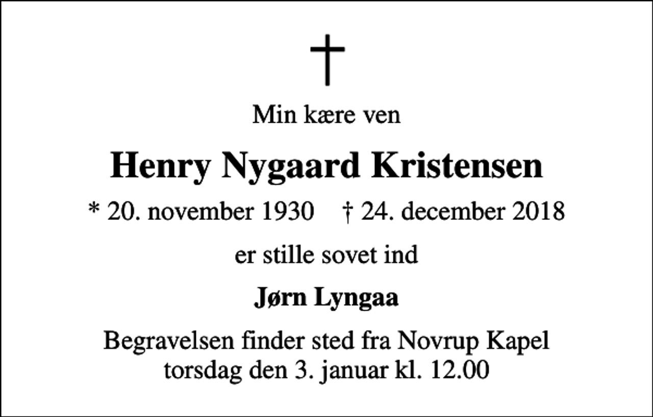 <p>Min kære ven<br />Henry Nygaard Kristensen<br />* 20. november 1930 ✝ 24. december 2018<br />er stille sovet ind<br />Jørn Lyngaa<br />Begravelsen finder sted fra Novrup Kapel torsdag den 3. januar kl. 12.00</p>