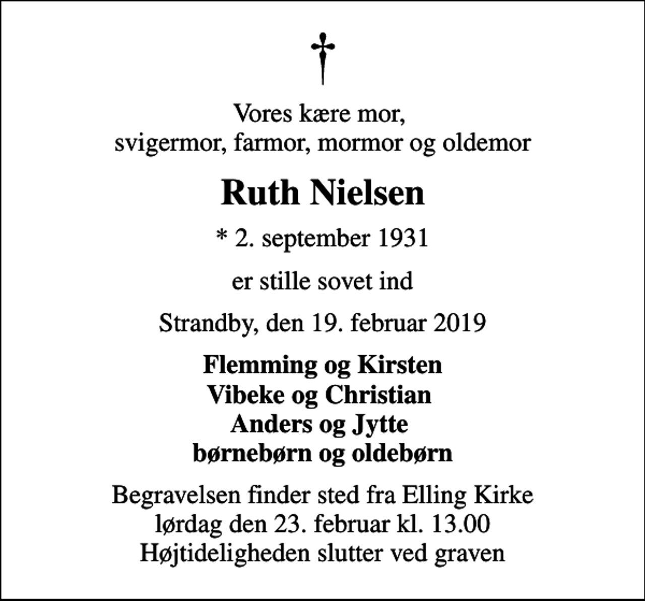<p>Vores kære mor, svigermor, farmor, mormor og oldemor<br />Ruth Nielsen<br />* 2. september 1931<br />er stille sovet ind<br />Strandby, den 19. februar 2019<br />Flemming og Kirsten Vibeke og Christian Anders og Jytte børnebørn og oldebørn<br />Begravelsen finder sted fra Elling Kirke lørdag den 23. februar kl. 13.00 Højtideligheden slutter ved graven</p>