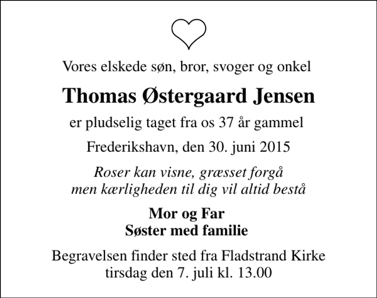 <p>Vores elskede søn, bror, svoger og onkel<br />Thomas Østergaard Jensen<br />er pludselig taget fra os 37 år gammel<br />Frederikshavn, den 30. juni 2015<br />Roser kan visne, græsset forgå men kærligheden til dig vil altid bestå<br />Mor og Far Søster med familie<br />Begravelsen finder sted fra Fladstrand Kirke tirsdag den 7. juli kl. 13.00</p>