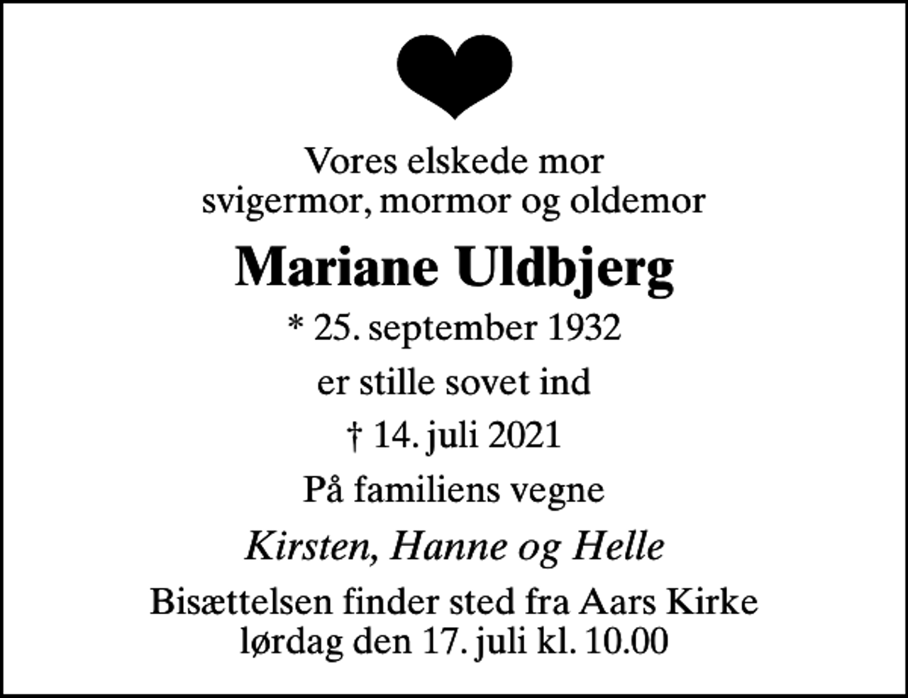 <p>Vores elskede mor svigermor, mormor og oldemor<br />Mariane Uldbjerg<br />* 25. september 1932<br />er stille sovet ind<br />14. juli 2021<br />På familiens vegne<br />Kirsten, Hanne og Helle<br />Bisættelsen finder sted fra Aars Kirke lørdag den 17. juli kl. 10.00</p>
