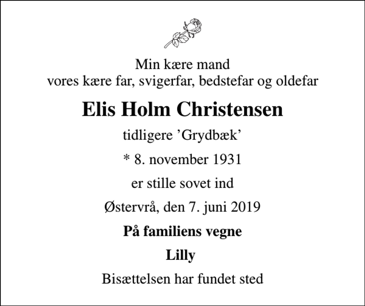 <p>Min kære mand vores kære far, svigerfar, bedstefar og oldefar<br />Elis Holm Christensen<br />tidligere Grydbæk<br />* 8. november 1931<br />er stille sovet ind<br />Østervrå, den 7. juni 2019<br />På familiens vegne<br />Lilly<br />Bisættelsen har fundet sted</p>