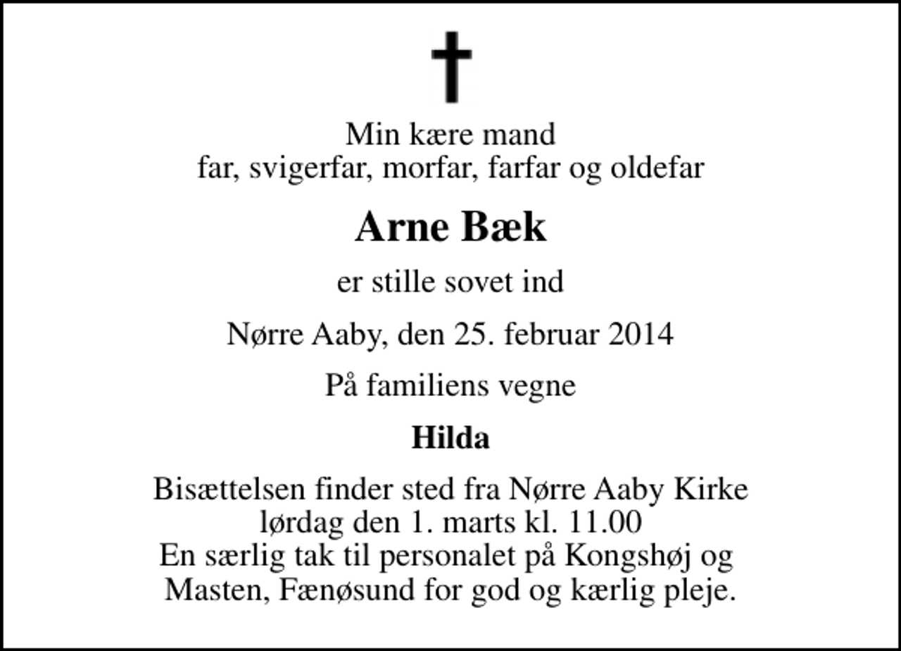 <p>Min kære mand far, svigerfar, morfar, farfar og oldefar<br />Arne Bæk<br />er stille sovet ind<br />Nørre Aaby, den 25. februar 2014<br />På familiens vegne<br />Hilda<br />Bisættelsen finder sted fra Nørre Aaby Kirke lørdag den 1. marts kl. 11.00 En særlig tak til personalet på Kongshøj og Masten, Fænøsund for god og kærlig pleje.</p>