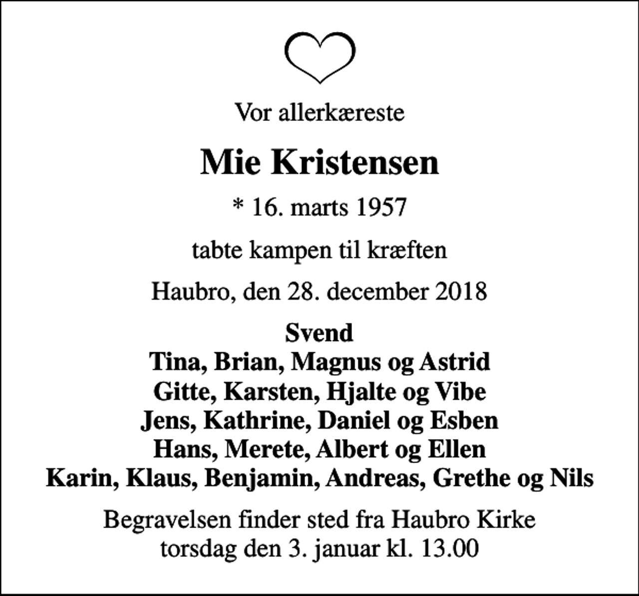 <p>Vor allerkæreste<br />Mie Kristensen<br />* 16. marts 1957<br />tabte kampen til kræften<br />Haubro, den 28. december 2018<br />Svend Tina, Brian, Magnus og Astrid Gitte, Karsten, Hjalte og Vibe Jens, Kathrine, Daniel og Esben Hans, Merete, Albert og Ellen Karin, Klaus, Benjamin, Andreas, Grethe og Nils<br />Begravelsen finder sted fra Haubro Kirke torsdag den 3. januar kl. 13.00</p>