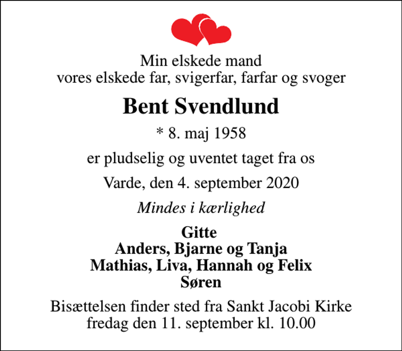 <p>Min elskede mand vores elskede far, svigerfar, farfar og svoger<br />Bent Svendlund<br />* 8. maj 1958<br />er pludselig og uventet taget fra os<br />Varde, den 4. september 2020<br />Mindes i kærlighed<br />Gitte Anders, Bjarne og Tanja Mathias, Liva, Hannah og Felix Søren<br />Bisættelsen finder sted fra Sankt Jacobi Kirke fredag den 11. september kl. 10.00</p>
