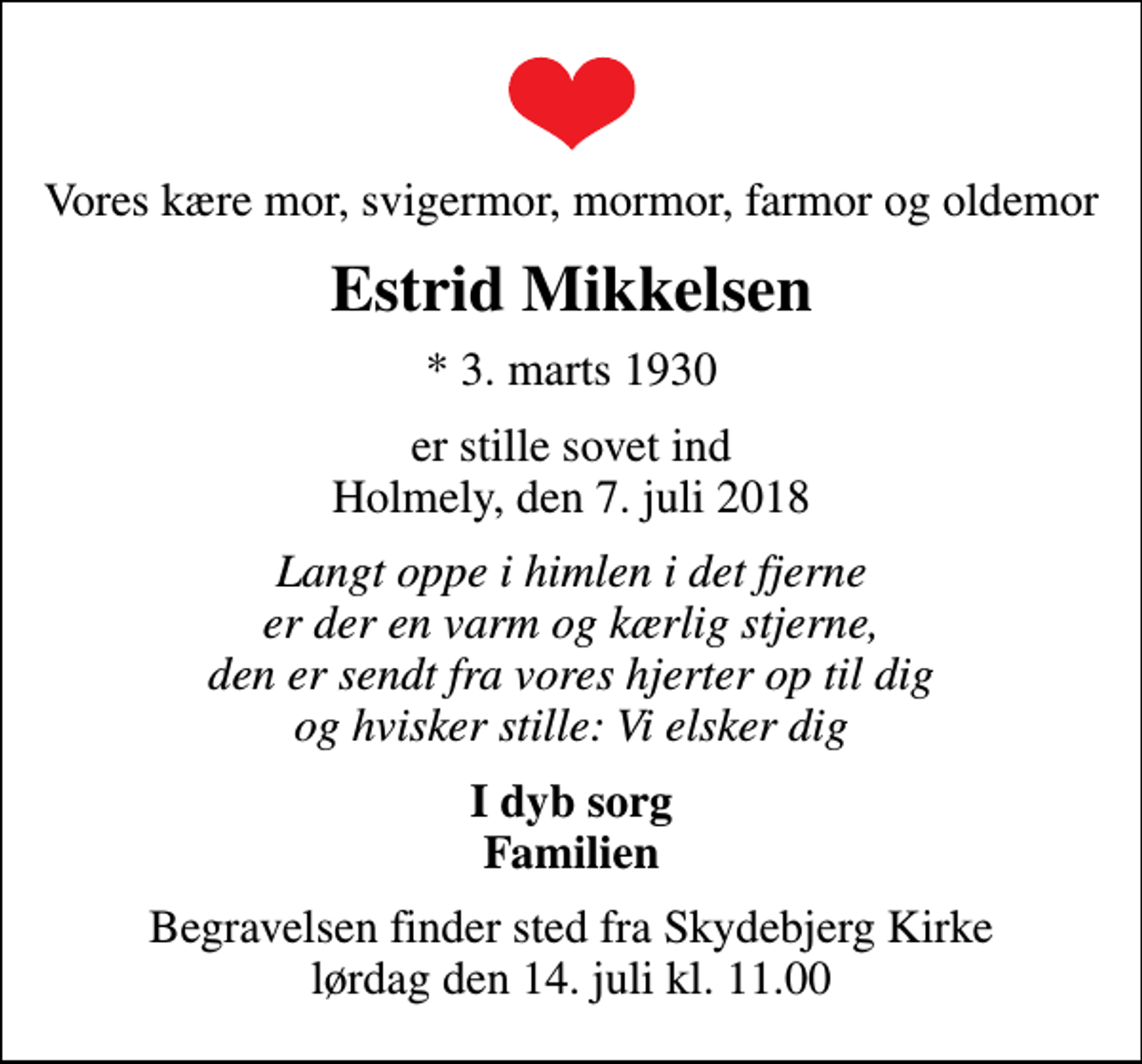 <p>Vores kære mor, svigermor, mormor, farmor og oldemor<br />Estrid Mikkelsen<br />* 3. marts 1930<br />er stille sovet ind Holmely, den 7. juli 2018<br />Langt oppe i himlen i det fjerne er der en varm og kærlig stjerne, den er sendt fra vores hjerter op til dig og hvisker stille: Vi elsker dig<br />I dyb sorg Familien<br />Begravelsen finder sted fra Skydebjerg Kirke lørdag den 14. juli kl. 11.00</p>