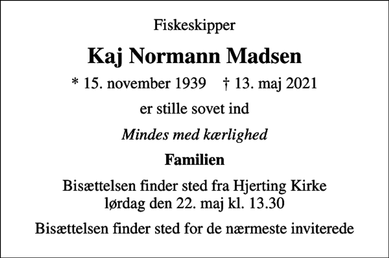 <p>Fiskeskipper<br />Kaj Normann Madsen<br />* 15. november 1939 ✝ 13. maj 2021<br />er stille sovet ind<br />Mindes med kærlighed<br />Familien<br />Bisættelsen finder sted fra Hjerting Kirke lørdag den 22. maj kl. 13.30<br />Bisættelsen finder sted for de nærmeste inviterede</p>