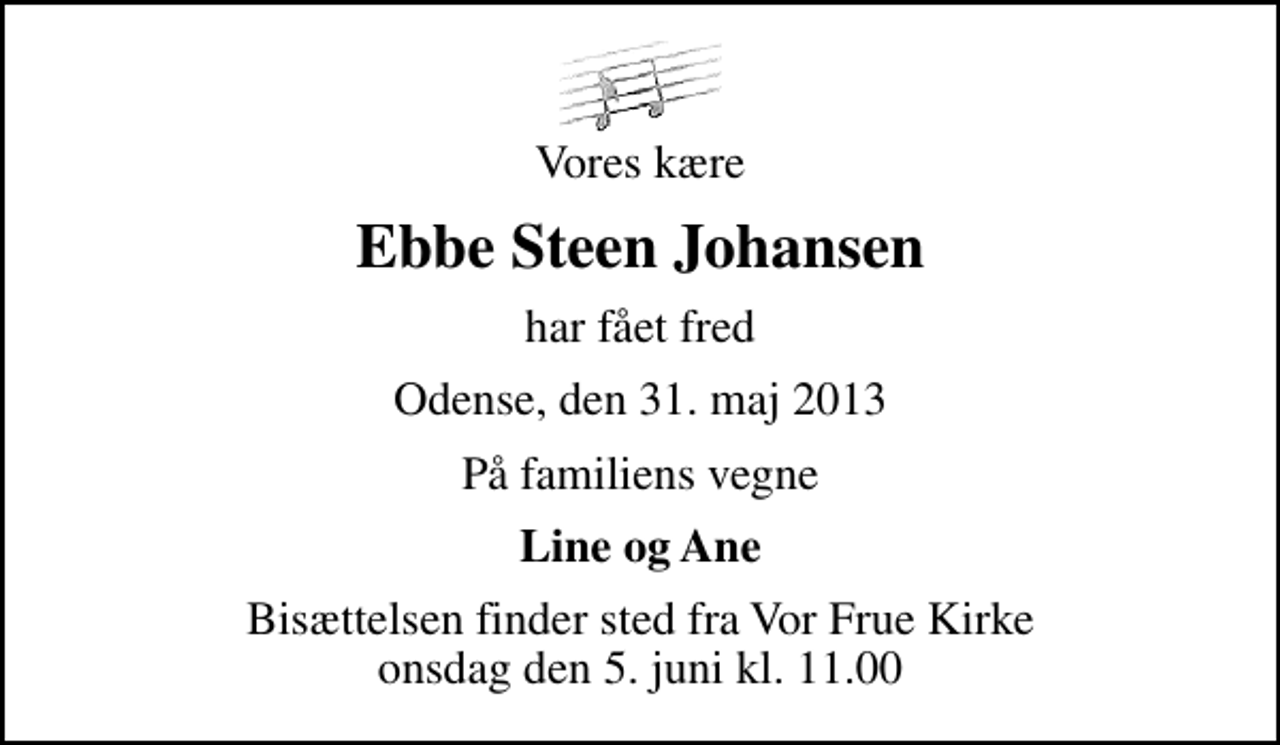 <p>Vores kære<br />Ebbe Steen Johansen<br />har fået fred<br />Odense, den 31. maj 2013<br />På familiens vegne<br />Line og Ane<br />Bisættelsen finder sted fra Vor Frue Kirke onsdag den 5. juni kl. 11.00</p>