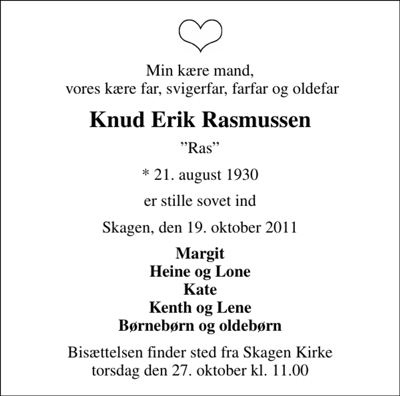 <p>Min kære mand, vores kære far, svigerfar, farfar og oldefar<br />Knud Erik Rasmussen<br />Ras<br />* 21. august 1930<br />er stille sovet ind<br />Skagen, den 19. oktober 2011<br />Margit Heine og Lone Kate Kenth og Lene Børnebørn og oldebørn<br />Bisættelsen finder sted fra Skagen Kirke torsdag den 27. oktober kl. 11.00</p>