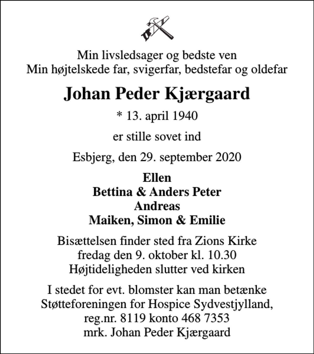<p>Min livsledsager og bedste ven Min højtelskede far, svigerfar, bedstefar og oldefar<br />Johan Peder Kjærgaard<br />* 13. april 1940<br />er stille sovet ind<br />Esbjerg, den 29. september 2020<br />Ellen Bettina &amp; Anders Peter Andreas Maiken, Simon &amp; Emilie<br />Bisættelsen finder sted fra Zions Kirke fredag den 9. oktober kl. 10.30 Højtideligheden slutter ved kirken<br />I stedet for evt. blomster kan man betænke<br />mrk. Johan Peder<br />Kjærgaard<br />I stedet for evt. blomster kan man betænke Støtteforeningen for Hospice Sydvestjylland, reg.nr. 8119 konto 468 7353 mrk. Johan Peder Kjærgaard</p>