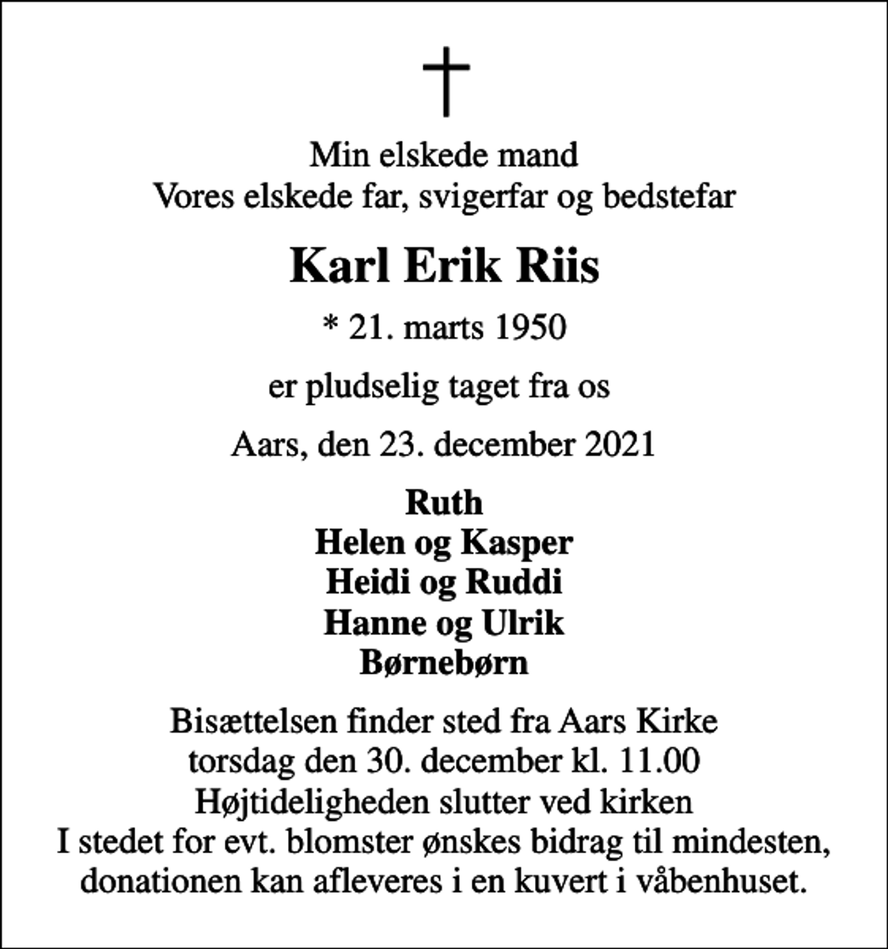<p>Min elskede mand Vores elskede far, svigerfar og bedstefar<br />Karl Erik Riis<br />* 21. marts 1950<br />er pludselig taget fra os<br />Aars, den 23. december 2021<br />Ruth Helen og Kasper Heidi og Ruddi Hanne og Ulrik Børnebørn<br />Bisættelsen finder sted fra Aars Kirke torsdag den 30. december kl. 11.00 Højtideligheden slutter ved kirken I stedet for evt. blomster ønskes bidrag til mindesten, donationen kan afleveres i en kuvert i våbenhuset.</p>