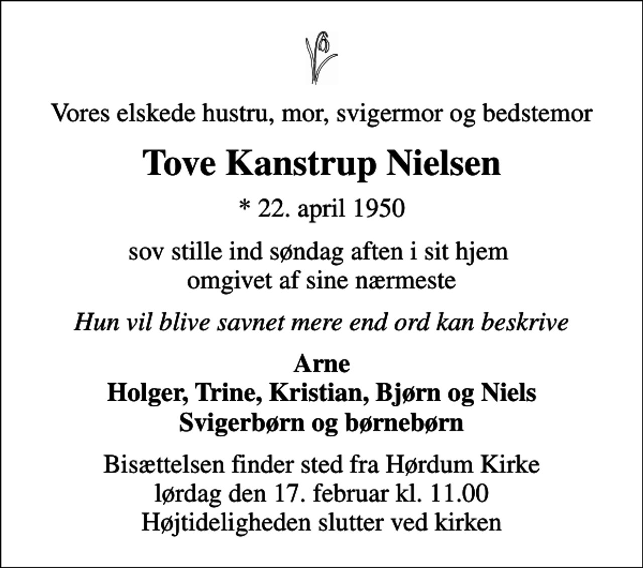 <p>Vores elskede hustru, mor, svigermor og bedstemor<br />Tove Kanstrup Nielsen<br />* 22. april 1950<br />sov stille ind søndag aften i sit hjem omgivet af sine nærmeste<br />Hun vil blive savnet mere end ord kan beskrive<br />Arne Holger, Trine, Kristian, Bjørn og Niels Svigerbørn og børnebørn<br />Bisættelsen finder sted fra Hørdum Kirke lørdag den 17. februar kl. 11.00 Højtideligheden slutter ved kirken</p>