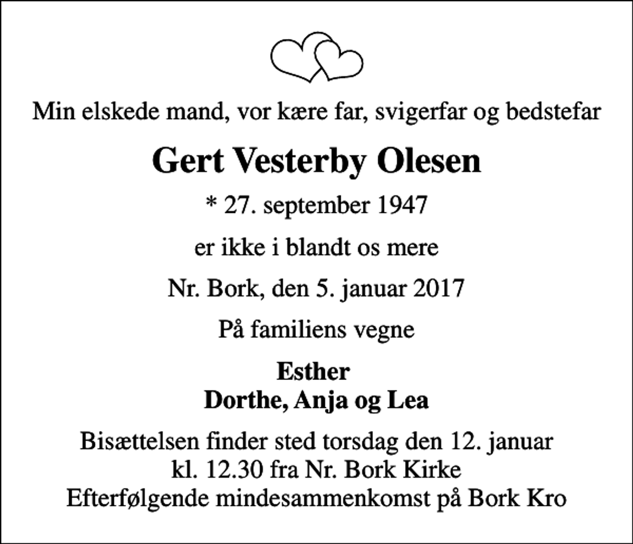 <p>Min elskede mand, vor kære far, svigerfar og bedstefar<br />Gert Vesterby Olesen<br />* 27. september 1947<br />er ikke i blandt os mere<br />Nr. Bork, den 5. januar 2017<br />På familiens vegne<br />Esther Dorthe, Anja og Lea<br />Bisættelsen finder sted torsdag den 12. januar kl. 12.30 fra Nr. Bork Kirke Efterfølgende mindesammenkomst på Bork Kro</p>