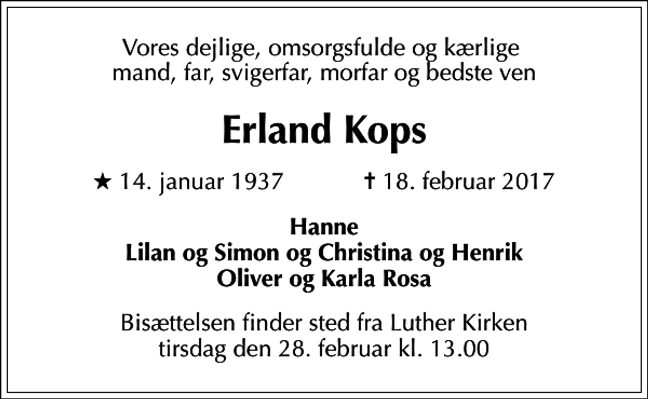 <p>Vores dejlige, omsorgsfulde og kærlige mand, far, svigerfar, morfar og bedste ven<br />Erland Kops<br />* 14. januar 1937 ✝ 18. februar 2017<br />Hanne Lilan og Simon og Christina og Henrik Oliver og Karla Rosa<br />Bisættelsen finder sted fra Luther Kirken tirsdag den 28. februar kl. 13.00</p>