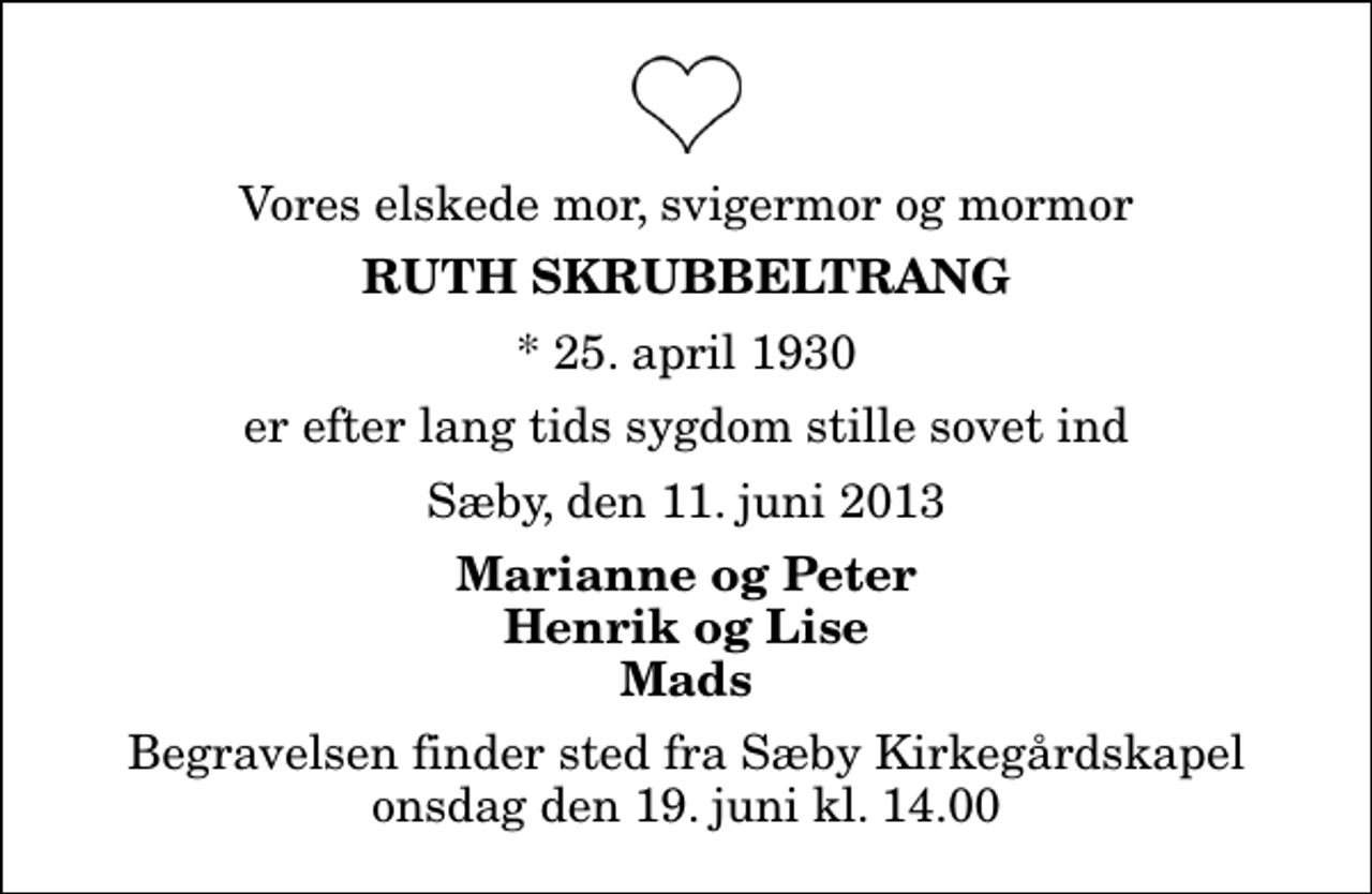 <p>Vores elskede mor, svigermor og mormor<br />Ruth Skrubbeltrang<br />* 25. april 1930<br />er efter lang tids sygdom stille sovet ind<br />Sæby, den 11. juni 2013<br />Marianne og Peter Henrik og Lise Mads<br />Begravelsen finder sted fra Sæby Kirkegårdskapel onsdag den 19. juni kl. 14.00</p>