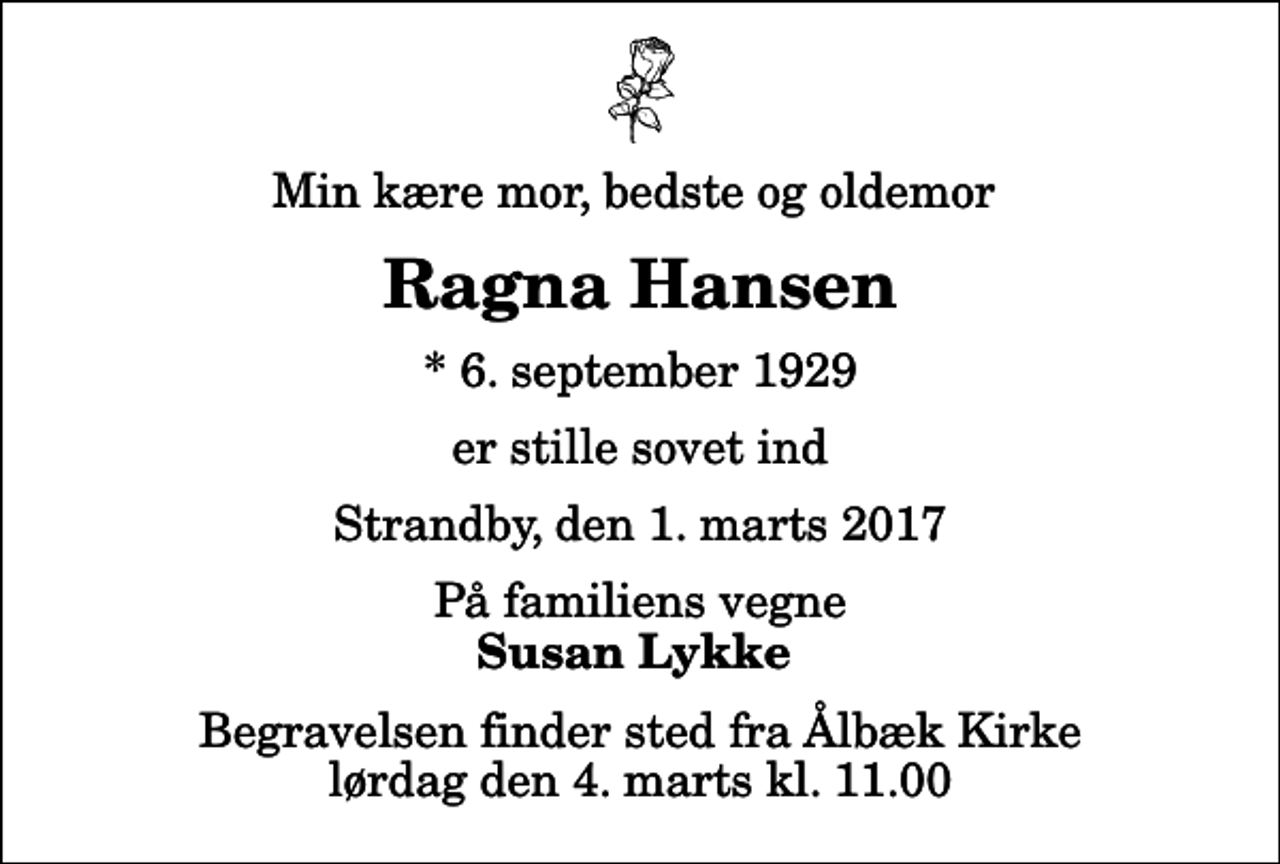 <p>Min kære mor, bedste og oldemor<br />Ragna Hansen<br />* 6. september 1929<br />er stille sovet ind<br />Strandby, den 1. marts 2017<br />På familiens vegne<br />Susan Lykke<br />Begravelsen finder sted fra Ålbæk Kirke lørdag den 4. marts kl. 11.00</p>