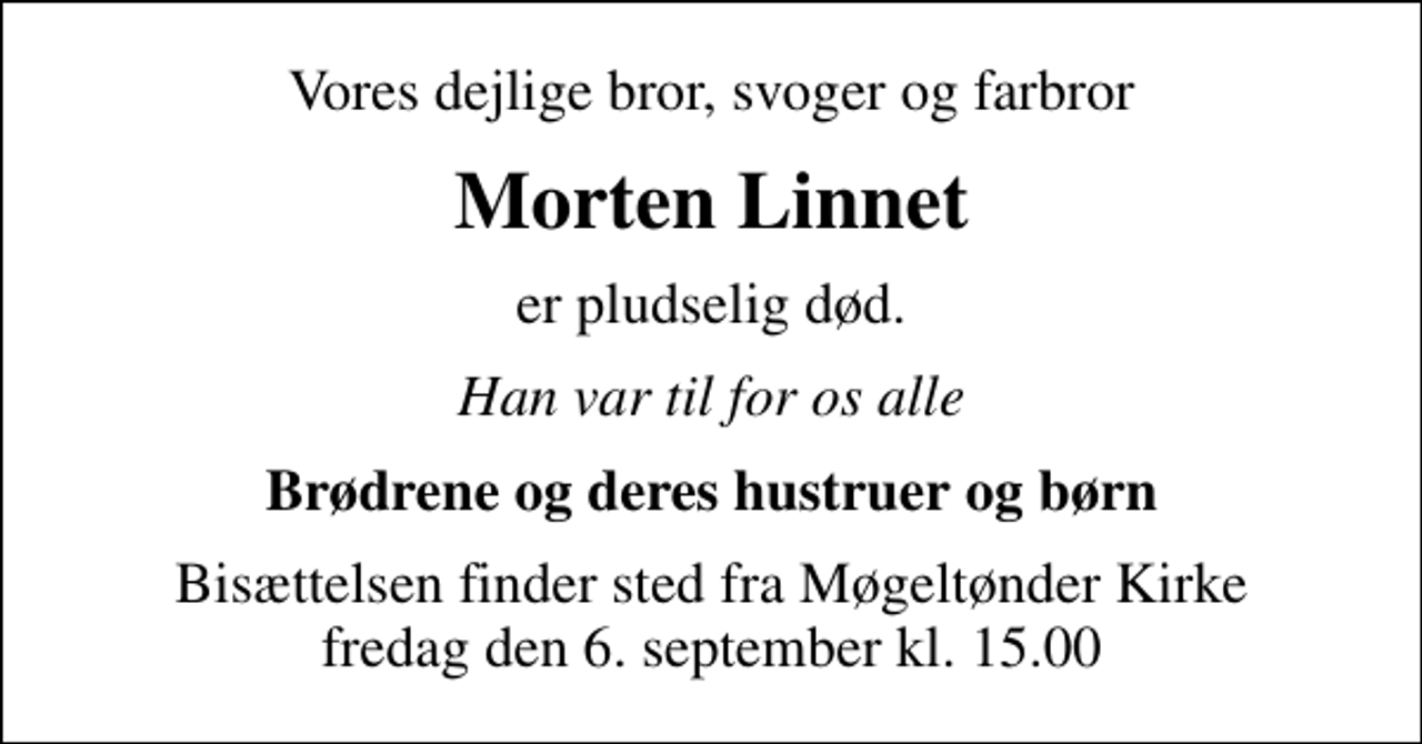 <p>Vores dejlige bror, svoger og farbror<br />Morten Linnet<br />er pludselig død.<br />Han var til for os alle<br />Brødrene og deres hustruer og børn<br />Bisættelsen finder sted fra Møgeltønder Kirke fredag den 6. september kl. 15.00</p>