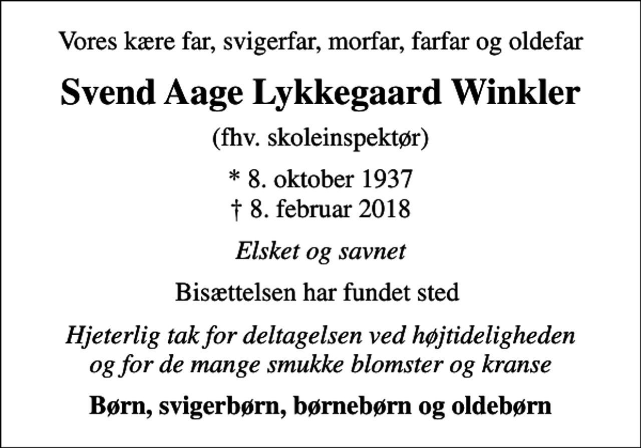 <p>Vores kære far, svigerfar, morfar, farfar og oldefar<br />Svend Aage Lykkegaard Winkler<br />(fhv. skoleinspektør)<br />* 8. oktober 1937<br />✝ 8. februar 2018<br />Elsket og savnet<br />Bisættelsen har fundet sted<br />Hjeterlig tak for deltagelsen ved højtideligheden og for de mange smukke blomster og kranse<br />Børn, svigerbørn, børnebørn og oldebørn</p>