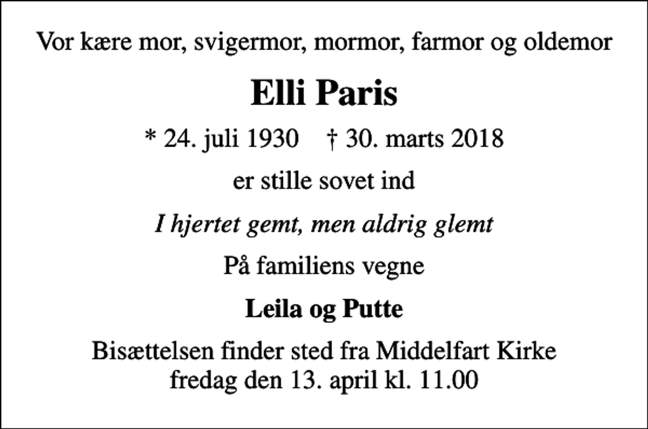 <p>Vor kære mor, svigermor, mormor, farmor og oldemor<br />Elli Paris<br />* 24. juli 1930 ✝ 30. marts 2018<br />er stille sovet ind<br />I hjertet gemt, men aldrig glemt<br />På familiens vegne<br />Leila og Putte<br />Bisættelsen finder sted fra Middelfart Kirke fredag den 13. april kl. 11.00</p>