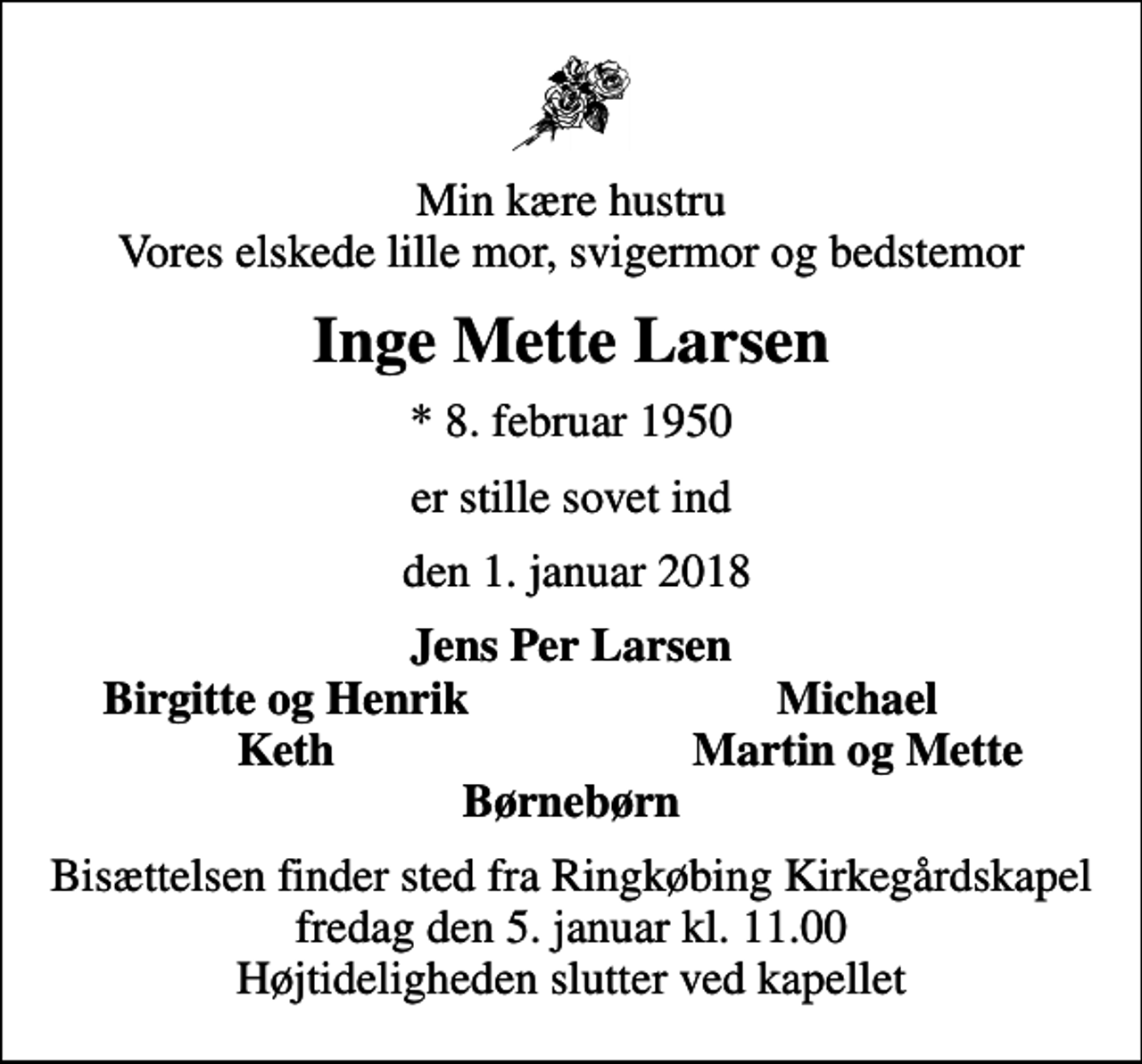 <p>Min kære hustru Vores elskede lille mor, svigermor og bedstemor<br />Inge Mette Larsen<br />* 8. februar 1950<br />er stille sovet ind<br />den 1. januar 2018<br />Jens Per Larsen<br />Birgitte og Henrik<br />Michael<br />Keth<br />Martin og Mette<br />Bisættelsen finder sted fra Ringkøbing Kirkegårdskapel fredag den 5. januar kl. 11.00 Højtideligheden slutter ved kapellet</p>