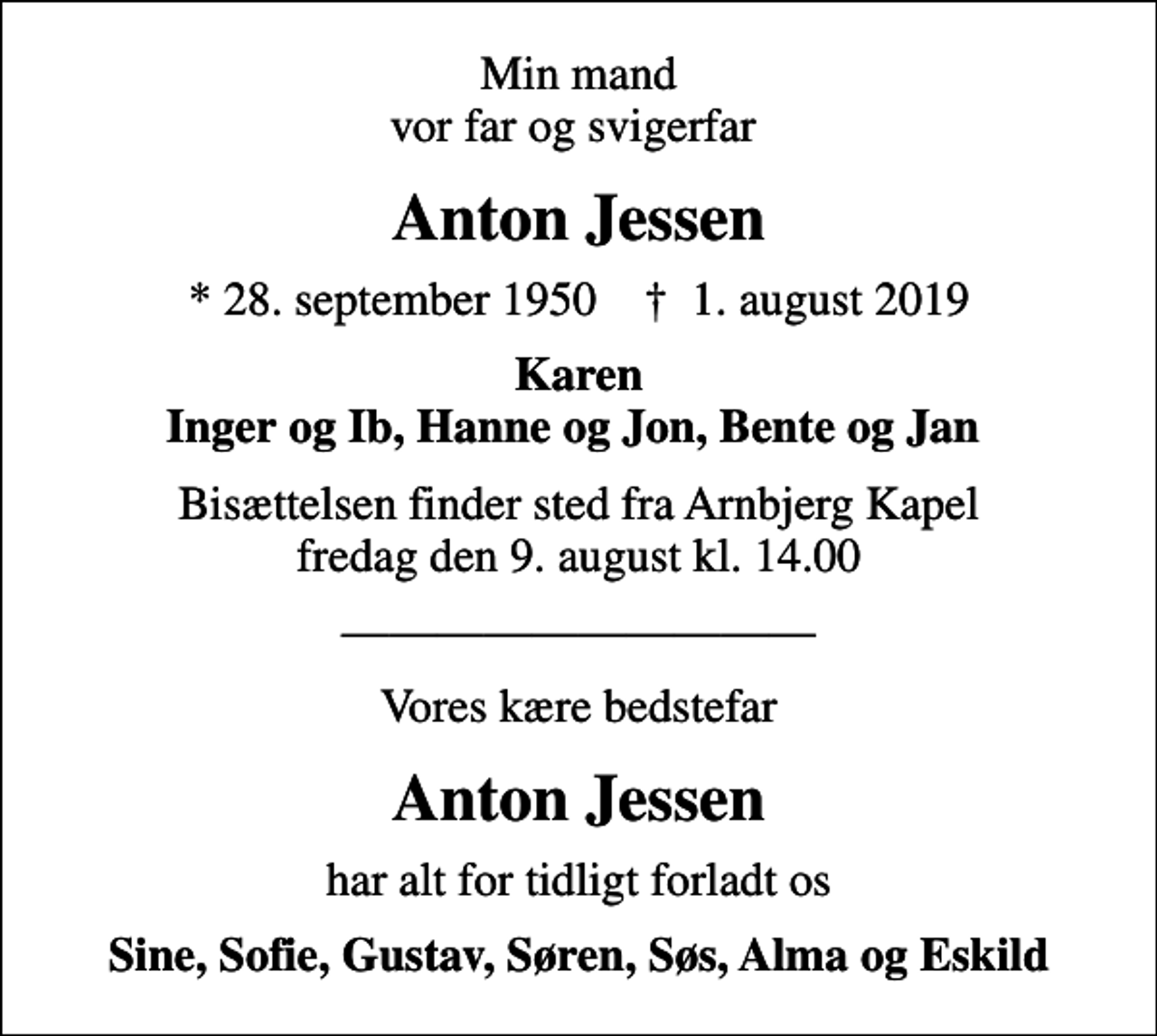 <p>Min mand vor far og svigerfar<br />Anton Jessen<br />* 28. september 1950 ✝ 1. august 2019<br />Karen Inger og Ib, Hanne og Jon, Bente og Jan<br />Bisættelsen finder sted fra Arnbjerg Kapel fredag den 9. august kl. 14.00<br />Vores kære bedstefar<br />Anton Jessen<br />har alt for tidligt forladt os<br />Sine, Sofie, Gustav, Søren, Søs, Alma og Eskild</p>
