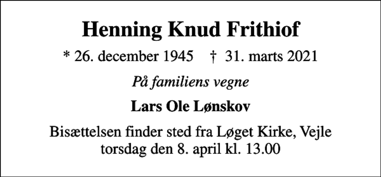 <p>Henning Knud Frithiof<br />* 26. december 1945 ✝ 31. marts 2021<br />På familiens vegne<br />Lars Ole Lønskov<br />Bisættelsen finder sted fra Løget Kirke, Vejle torsdag den 8. april kl. 13.00</p>