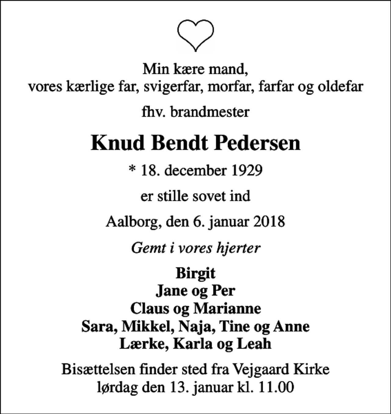 <p>Min kære mand, vores kærlige far, svigerfar, morfar, farfar og oldefar<br />fhv. brandmester<br />Knud Bendt Pedersen<br />* 18. december 1929<br />er stille sovet ind<br />Aalborg, den 6. januar 2018<br />Gemt i vores hjerter<br />Birgit Jane og Per Claus og Marianne Sara, Mikkel, Naja, Tine og Anne Lærke, Karla og Leah<br />Bisættelsen finder sted fra Vejgaard Kirke lørdag den 13. januar kl. 11.00</p>