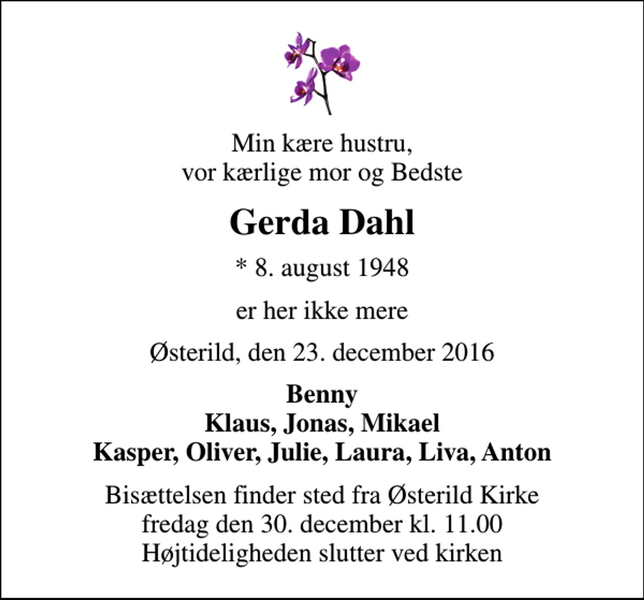 <p>Min kære hustru, vor kærlige mor og Bedste<br />Gerda Dahl<br />* 8. august 1948<br />er her ikke mere<br />Østerild, den 23. december 2016<br />Benny Klaus, Jonas, Mikael Kasper, Oliver, Julie, Laura, Liva, Anton<br />Bisættelsen finder sted fra Østerild Kirke fredag den 30. december kl. 11.00 Højtideligheden slutter ved kirken</p>