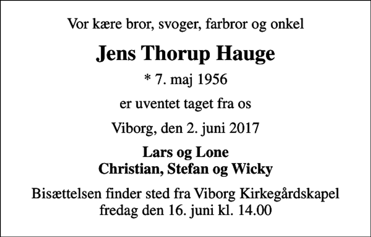 <p>Vor kære bror, svoger, farbror og onkel<br />Jens Thorup Hauge<br />* 7. maj 1956<br />er uventet taget fra os<br />Viborg, den 2. juni 2017<br />Lars og Lone Christian, Stefan og Wicky<br />Bisættelsen finder sted fra Viborg Kirkegårdskapel fredag den 16. juni kl. 14.00</p>