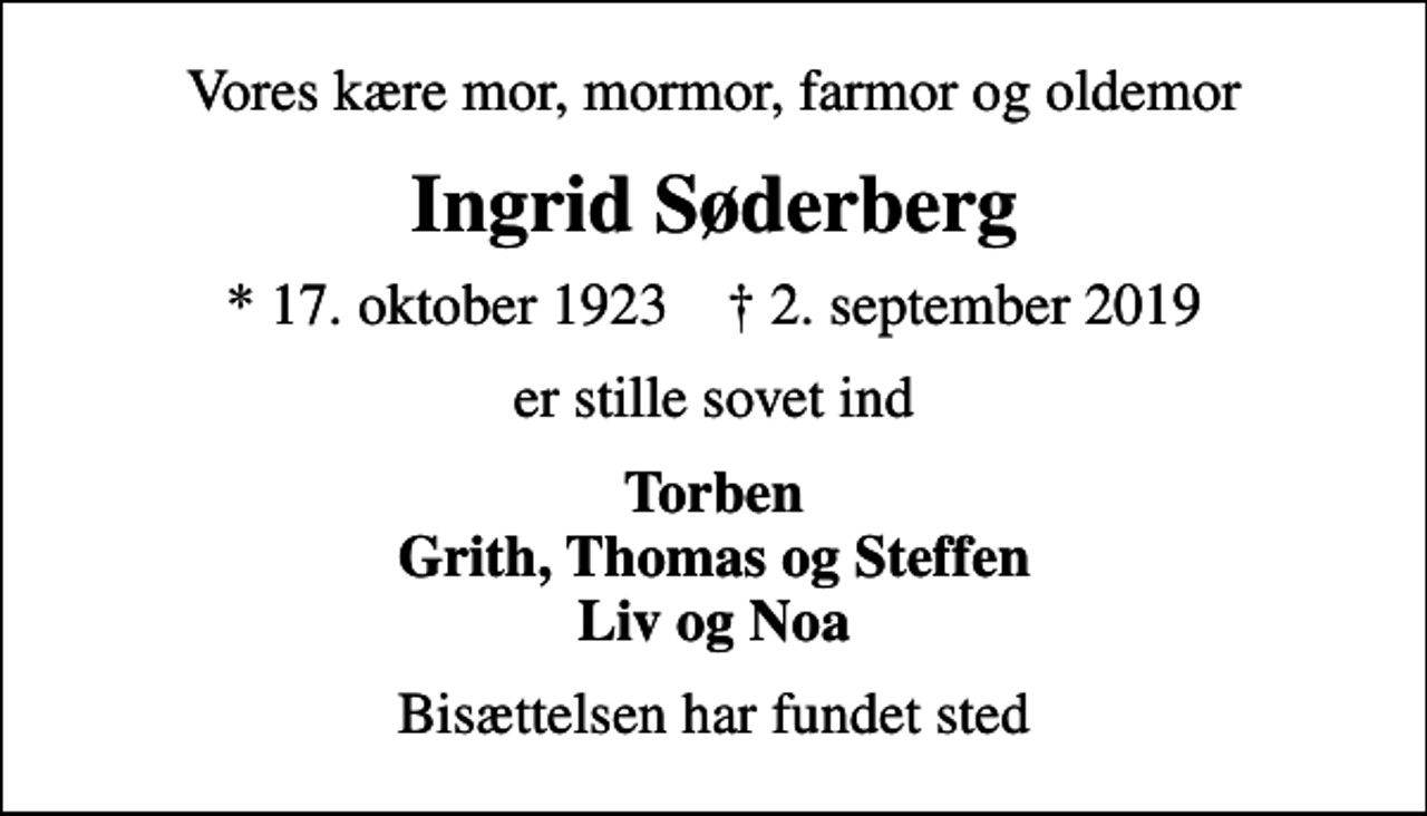 <p>Vores kære mor, mormor, farmor og oldemor<br />Ingrid Søderberg<br />* 17. oktober 1923 ✝ 2. september 2019<br />er stille sovet ind<br />Torben Grith, Thomas og Steffen Liv og Noa<br />Bisættelsen har fundet sted</p>