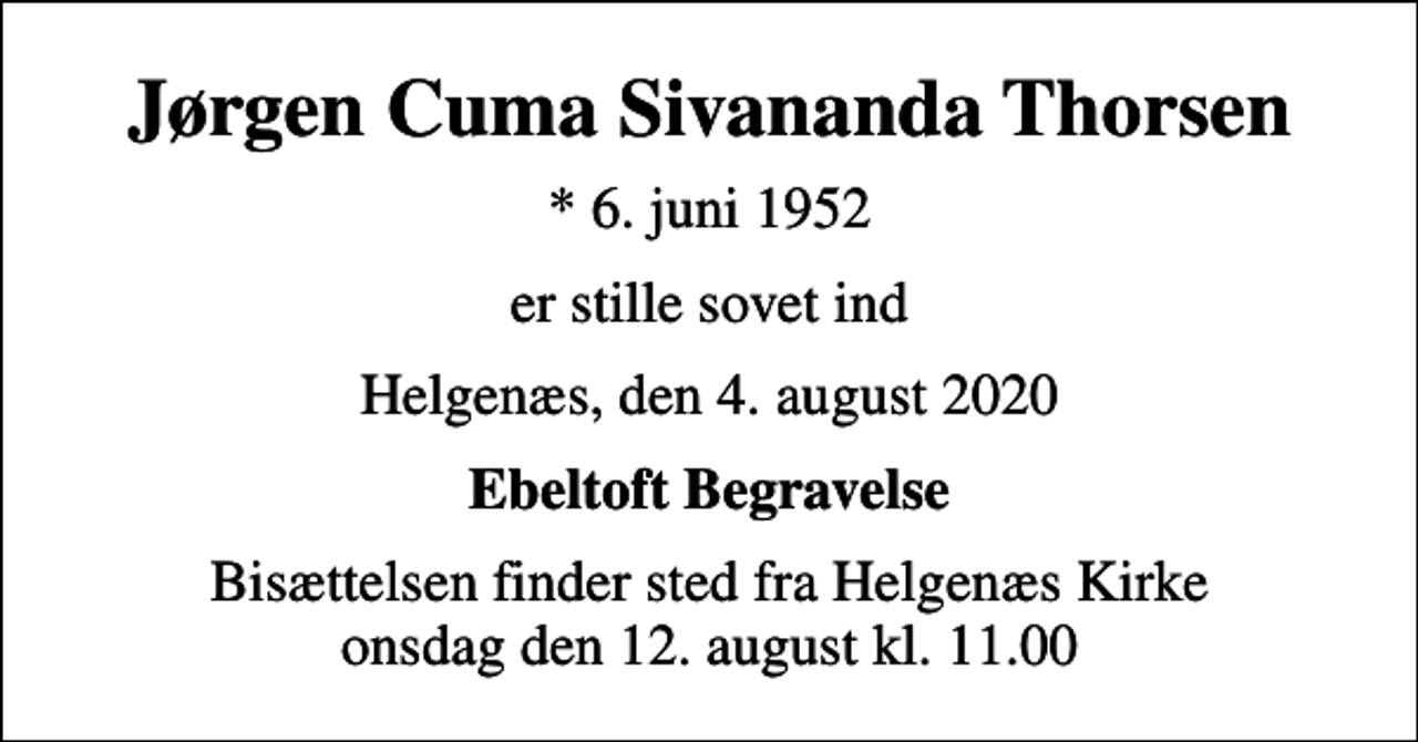 <p>Jørgen Cuma Sivananda Thorsen<br />* 6. juni 1952<br />er stille sovet ind<br />Helgenæs, den 4. august 2020<br />Ebeltoft Begravelse<br />Bisættelsen finder sted fra Helgenæs Kirke onsdag den 12. august kl. 11.00</p>