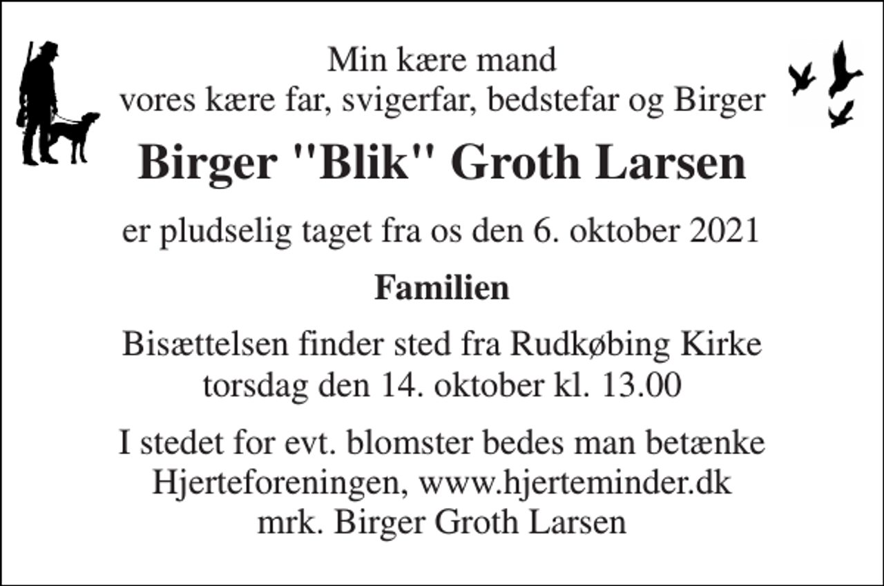 <p>Min kære mand vores kære far, svigerfar, bedstefar og Birger<br />Birger "Blik" Groth Larsen<br />er pludselig taget fra os den 6. oktober 2021<br />Familien<br />Bisættelsen​​ finder sted fra Rudkøbing Kirke​​ torsdag den 14. oktober​​ kl. 13.00<br />I stedet for evt. blomster bedes man betænke Hjerteforeningen, www.hjerteminder.dk mrk. Birger Groth Larsen</p>