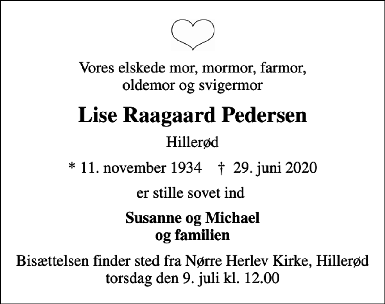 <p>Vores elskede mor, mormor, farmor, oldemor og svigermor<br />Lise Raagaard Pedersen<br />Hillerød<br />* 11. november 1934 ✝ 29. juni 2020<br />er stille sovet ind<br />Susanne og Michael og familien<br />Bisættelsen finder sted fra Nørre Herlev Kirke, Hillerød torsdag den 9. juli kl. 12.00</p>
