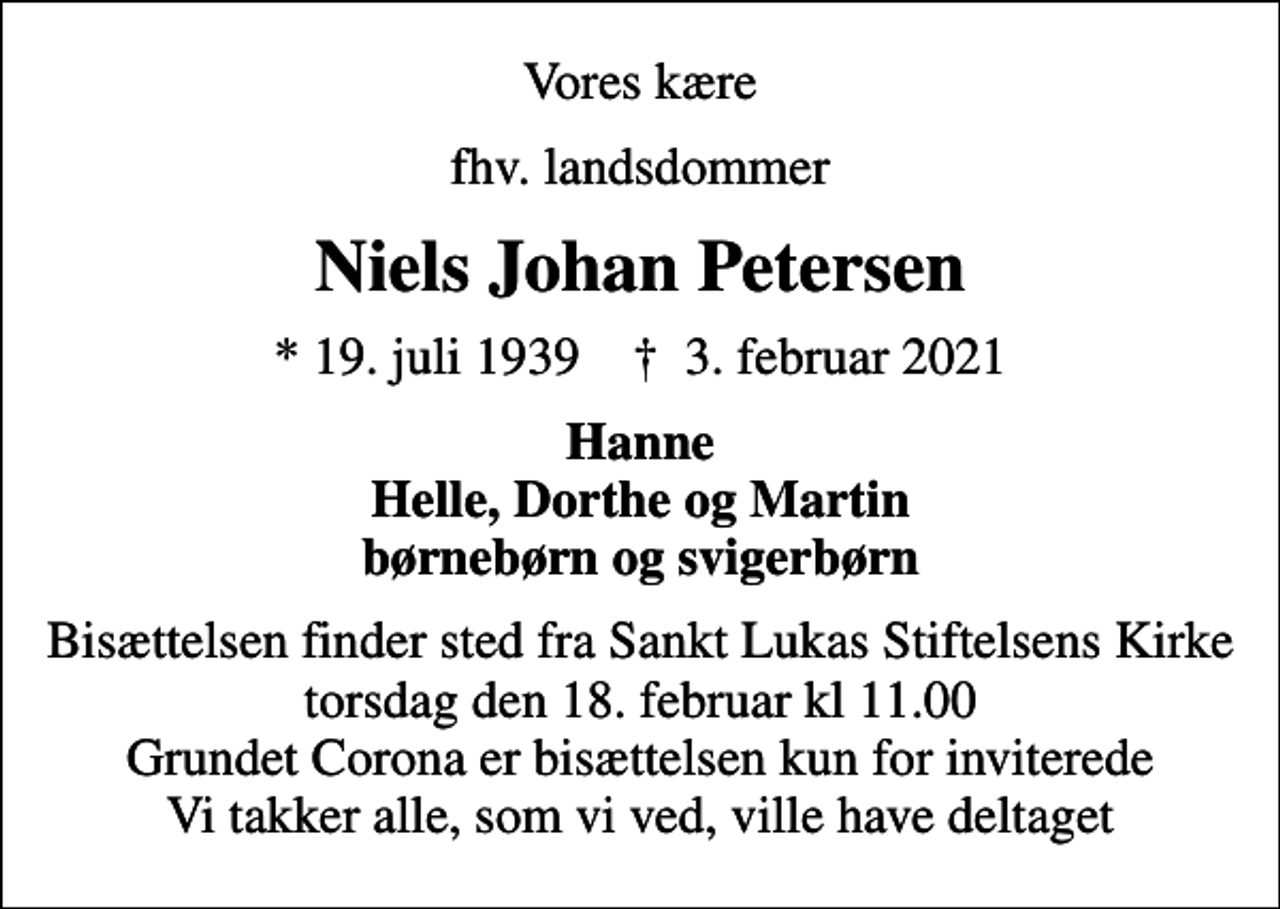 <p>Vores kære<br />fhv. landsdommer<br />Niels Johan Petersen<br />* 19. juli 1939 ✝ 3. februar 2021<br />Hanne Helle, Dorthe og Martin børnebørn og svigerbørn<br />Bisættelsen finder sted fra Sankt Lukas Stiftelsens Kirke torsdag den 18. februar kl 11.00 Grundet Corona er bisættelsen kun for inviterede Vi takker alle, som vi ved, ville have deltaget</p>